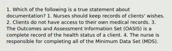 1. Which of the following is a true statement about documentation? 1. Nurses should keep records of clients' wishes. 2. Clients do not have access to their own medical records. 3. The Outcomes and Assessment Information Set (OASIS) is a complete record of the health status of a client. 4. The nurse is responsible for completing all of the Minimum Data Set (MDS).