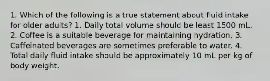 1. Which of the following is a true statement about fluid intake for older adults? 1. Daily total volume should be least 1500 mL. 2. Coffee is a suitable beverage for maintaining hydration. 3. Caffeinated beverages are sometimes preferable to water. 4. Total daily fluid intake should be approximately 10 mL per kg of body weight.