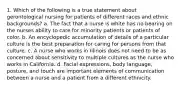 1. Which of the following is a true statement about gerontological nursing for patients of different races and ethnic backgrounds? a. The fact that a nurse is white has no bearing on the nurses ability to care for minority patients or patients of color. b. An encyclopedic accumulation of details of a particular culture is the best preparation for caring for persons from that culture. c. A nurse who works in Illinois does not need to be as concerned about sensitivity to multiple cultures as the nurse who works in California. d. Facial expressions, body language, posture, and touch are important elements of communication between a nurse and a patient from a different ethnicity.