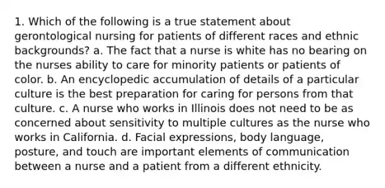 1. Which of the following is a true statement about gerontological nursing for patients of different races and ethnic backgrounds? a. The fact that a nurse is white has no bearing on the nurses ability to care for minority patients or patients of color. b. An encyclopedic accumulation of details of a particular culture is the best preparation for caring for persons from that culture. c. A nurse who works in Illinois does not need to be as concerned about sensitivity to multiple cultures as the nurse who works in California. d. Facial expressions, body language, posture, and touch are important elements of communication between a nurse and a patient from a different ethnicity.