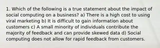 1. Which of the following is a true statement about the impact of social computing on a business? a) There is a high cost to using viral marketing b) It is difficult to gain information about customers c) A small minority of individuals contribute the majority of feedback and can provide skewed data d) Social computing does not allow for rapid feedback from customers.