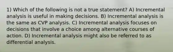 1) Which of the following is not a true statement? A) Incremental analysis is useful in making decisions. B) Incremental analysis is the same as CVP analysis. C) Incremental analysis focuses on decisions that involve a choice among alternative courses of action. D) Incremental analysis might also be referred to as differential analysis.