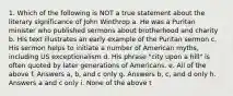 1. Which of the following is NOT a true statement about the literary significance of John Winthrop a. He was a Puritan minister who published sermons about brotherhood and charity b. His text illustrates an early example of the Puritan sermon c. His sermon helps to initiate a number of American myths, including US exceptionalism d. His phrase "city upon a hill" is often quoted by later generations of Americans. e. All of the above f. Answers a, b, and c only g. Answers b, c, and d only h. Answers a and c only i. None of the above t