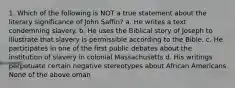 1. Which of the following is NOT a true statement about the literary significance of John Saffin? a. He writes a text condemning slavery. b. He uses the Biblical story of Joseph to illustrate that slavery is permissible according to the Bible. c. He participates in one of the first public debates about the institution of slavery in colonial Massachusetts d. His writings perpetuate certain negative stereotypes about African Americans None of the above oman