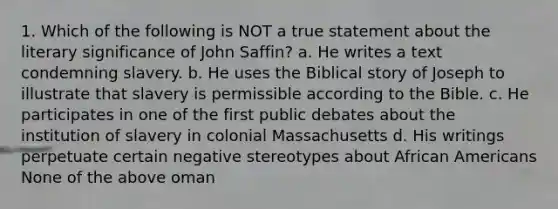 1. Which of the following is NOT a true statement about the literary significance of John Saffin? a. He writes a text condemning slavery. b. He uses the Biblical story of Joseph to illustrate that slavery is permissible according to the Bible. c. He participates in one of the first public debates about the institution of slavery in colonial Massachusetts d. His writings perpetuate certain negative stereotypes about African Americans None of the above oman