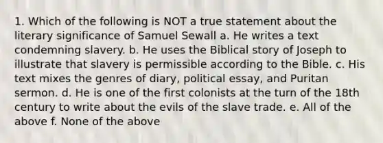 1. Which of the following is NOT a true statement about the literary significance of Samuel Sewall a. He writes a text condemning slavery. b. He uses the Biblical story of Joseph to illustrate that slavery is permissible according to the Bible. c. His text mixes the genres of diary, political essay, and Puritan sermon. d. He is one of the first colonists at the turn of the 18th century to write about the evils of the slave trade. e. All of the above f. None of the above