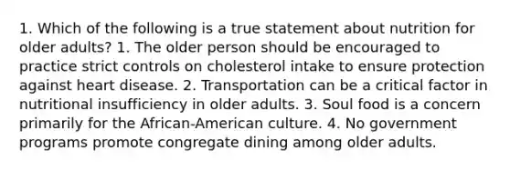 1. Which of the following is a true statement about nutrition for older adults? 1. The older person should be encouraged to practice strict controls on cholesterol intake to ensure protection against heart disease. 2. Transportation can be a critical factor in nutritional insufficiency in older adults. 3. Soul food is a concern primarily for the African-American culture. 4. No government programs promote congregate dining among older adults.