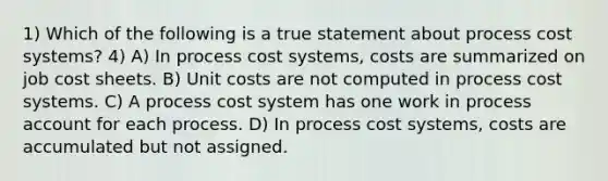 1) Which of the following is a true statement about <a href='https://www.questionai.com/knowledge/kfweyHGxZH-process-cost-system' class='anchor-knowledge'>process cost system</a>s? 4) A) In process cost systems, costs are summarized on job cost sheets. B) Unit costs are not computed in process cost systems. C) A process cost system has one work in process account for each process. D) In process cost systems, costs are accumulated but not assigned.