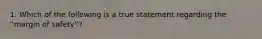 1. Which of the following is a true statement regarding the ''margin of safety''?