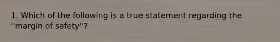 1. Which of the following is a true statement regarding the ''margin of safety''?