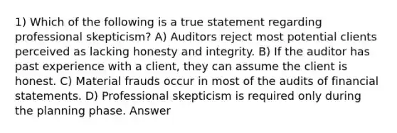 1) Which of the following is a true statement regarding professional skepticism? A) Auditors reject most potential clients perceived as lacking honesty and integrity. B) If the auditor has past experience with a client, they can assume the client is honest. C) Material frauds occur in most of the audits of financial statements. D) Professional skepticism is required only during the planning phase. Answer