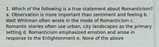 1. Which of the following is a true statement about Romanticism? a. Observation is more important than sentiment and feeling b. Walt Whitman often wrote in the mode of Romanticism c. Romantic stories often use urban, city landscapes as the primary setting d. Romanticism emphasized emotion and arose in response to the Enlightenment e. None of the above