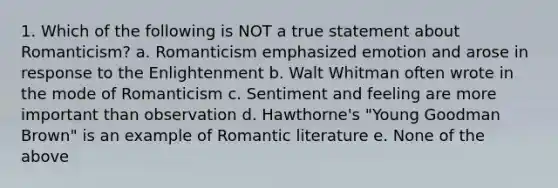 1. Which of the following is NOT a true statement about Romanticism? a. Romanticism emphasized emotion and arose in response to the Enlightenment b. Walt Whitman often wrote in the mode of Romanticism c. Sentiment and feeling are more important than observation d. Hawthorne's "Young Goodman Brown" is an example of Romantic literature e. None of the above