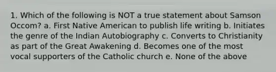 1. Which of the following is NOT a true statement about Samson Occom? a. First Native American to publish life writing b. Initiates the genre of the Indian Autobiography c. Converts to Christianity as part of the Great Awakening d. Becomes one of the most vocal supporters of the Catholic church e. None of the above