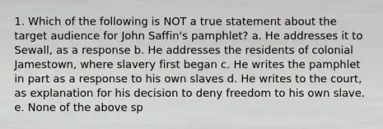 1. Which of the following is NOT a true statement about the target audience for John Saffin's pamphlet? a. He addresses it to Sewall, as a response b. He addresses the residents of colonial Jamestown, where slavery first began c. He writes the pamphlet in part as a response to his own slaves d. He writes to the court, as explanation for his decision to deny freedom to his own slave. e. None of the above sp