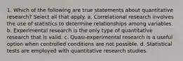 1. Which of the following are true statements about quantitative research? Select all that apply. a. Correlational research involves the use of statistics to determine relationships among variables. b. Experimental research is the only type of quantitative research that is valid. c. Quasi-experimental research is a useful option when controlled conditions are not possible. d. Statistical tests are employed with quantitative research studies.