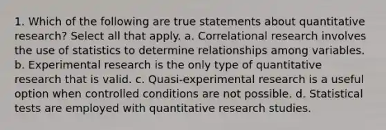 1. Which of the following are true statements about quantitative research? Select all that apply. a. Correlational research involves the use of statistics to determine relationships among variables. b. Experimental research is the only type of quantitative research that is valid. c. Quasi-experimental research is a useful option when controlled conditions are not possible. d. Statistical tests are employed with quantitative research studies.