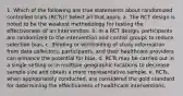 1. Which of the following are true statements about randomized controlled trials (RCTs)? Select all that apply. a. The RCT design is noted to be the weakest methodology for testing the effectiveness of an intervention. b. In a RCT design, participants are randomized to the intervention and control groups to reduce selection bias. c. Blinding or withholding of study information from data collectors, participants, and their healthcare providers can enhance the potential for bias. d. RCTs may be carried out in a single setting or in multiple geographic locations to decrease sample size and obtain a more representative sample. e. RCTs, when appropriately conducted, are considered the gold standard for determining the effectiveness of healthcare interventions.