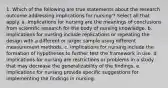 1. Which of the following are true statements about the research outcome addressing implications for nursing'? Select all that apply. a. Implications for nursing are the meanings of conclusions from scientific research for the body of nursing knowledge. b. Implications for nursing include replications or repeating the design with a different or larger sample using different measurement methods. c. Implications for nursing include the formation of hypotheses to further test the framework in use. d. Implications for nursing are restrictions or problems in a study that may decrease the generalizability of the findings. e. Implications for nursing provide specific suggestions for implementing the findings in nursing.