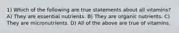 1) Which of the following are true statements about all vitamins? A) They are essential nutrients. B) They are organic nutrients. C) They are micronutrients. D) All of the above are true of vitamins.
