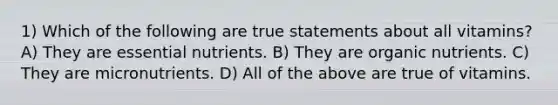 1) Which of the following are true statements about all vitamins? A) They are essential nutrients. B) They are organic nutrients. C) They are micronutrients. D) All of the above are true of vitamins.