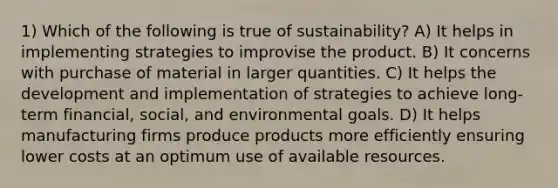 1) Which of the following is true of sustainability? A) It helps in implementing strategies to improvise the product. B) It concerns with purchase of material in larger quantities. C) It helps the development and implementation of strategies to achieve long-term financial, social, and environmental goals. D) It helps manufacturing firms produce products more efficiently ensuring lower costs at an optimum use of available resources.