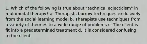 1. Which of the following is true about "technical eclecticism" in multimodal therapy? a. Therapists borrow techniques exclusively from the social learning model b. Therapists use techniques from a variety of theories to a wide range of problems c. The client is fit into a predetermined treatment d. It is considered confusing to the client