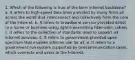 1. Which of the following is true of the term Internet backbone? a. It refers to high-speed data lines provided by many firms all across the world that interconnect and collectively form the core of the Internet. b. It refers to broadband service provided direct to a home or business using light-transmitting fiber-optic cables. c. It refers to the collection of standards used to support all Internet services. d. It refers to government-provided open spectrum that enables Internet use for all. e. It refers to a government-run system supported by telecommunication taxes, which connects end users to the Internet.