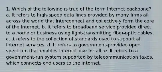 1. Which of the following is true of the term Internet backbone? a. It refers to high-speed data lines provided by many firms all across the world that interconnect and collectively form the core of the Internet. b. It refers to broadband service provided direct to a home or business using light-transmitting fiber-optic cables. c. It refers to the collection of standards used to support all Internet services. d. It refers to government-provided open spectrum that enables Internet use for all. e. It refers to a government-run system supported by telecommunication taxes, which connects end users to the Internet.