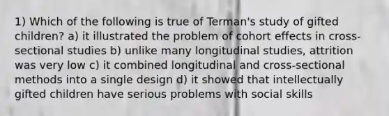 1) Which of the following is true of Terman's study of gifted children? a) it illustrated the problem of cohort effects in cross-sectional studies b) unlike many longitudinal studies, attrition was very low c) it combined longitudinal and cross-sectional methods into a single design d) it showed that intellectually gifted children have serious problems with social skills