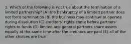 1. Which of the following is not true about the termination of a limited partnership? (A) the bankruptcy of a limited partner does not force termination (B) the business may continue to operate during dissolution (C) creditors' rights come before partners' rights to funds (D) limited and general partners share assets equally at the same time after the creditors are paid (E) all of the other choices are true