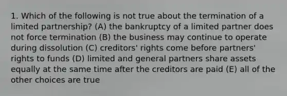 1. Which of the following is not true about the termination of a limited partnership? (A) the bankruptcy of a limited partner does not force termination (B) the business may continue to operate during dissolution (C) creditors' rights come before partners' rights to funds (D) limited and general partners share assets equally at the same time after the creditors are paid (E) all of the other choices are true