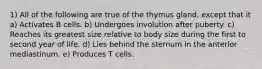 1) All of the following are true of the thymus gland, except that it a) Activates B cells. b) Undergoes involution after puberty. c) Reaches its greatest size relative to body size during the first to second year of life. d) Lies behind the sternum in the anterior mediastinum. e) Produces T cells.