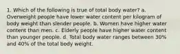 1. Which of the following is true of total body water? a. Overweight people have lower water content per kilogram of body weight than slender people. b. Women have higher water content than men. c. Elderly people have higher water content than younger people. d. Total body water ranges between 30% and 40% of the total body weight.