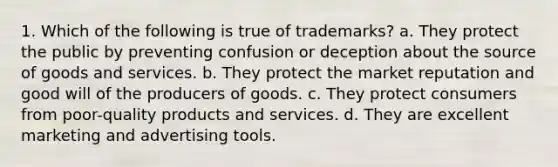 1. Which of the following is true of trademarks? a. They protect the public by preventing confusion or deception about the source of goods and services. b. They protect the market reputation and good will of the producers of goods. c. They protect consumers from poor-quality products and services. d. They are excellent marketing and advertising tools.