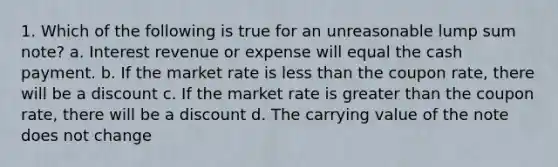 1. Which of the following is true for an unreasonable lump sum note? a. Interest revenue or expense will equal the cash payment. b. If the market rate is less than the coupon rate, there will be a discount c. If the market rate is greater than the coupon rate, there will be a discount d. The carrying value of the note does not change