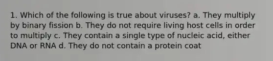 1. Which of the following is true about viruses? a. They multiply by binary fission b. They do not require living host cells in order to multiply c. They contain a single type of nucleic acid, either DNA or RNA d. They do not contain a protein coat