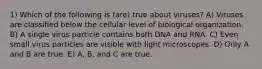 1) Which of the following is (are) true about viruses? A) Viruses are classified below the cellular level of biological organization. B) A single virus particle contains both DNA and RNA. C) Even small virus particles are visible with light microscopes. D) Only A and B are true. E) A, B, and C are true.