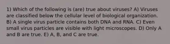 1) Which of the following is (are) true about viruses? A) Viruses are classified below the cellular level of biological organization. B) A single virus particle contains both DNA and RNA. C) Even small virus particles are visible with light microscopes. D) Only A and B are true. E) A, B, and C are true.