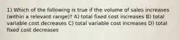 1) Which of the following is true if the volume of sales increases (within a relevant range)? A) total fixed cost increases B) total variable cost decreases C) total variable cost increases D) total fixed cost decreases