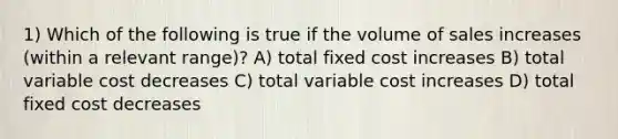 1) Which of the following is true if the volume of sales increases (within a relevant range)? A) total fixed cost increases B) total variable cost decreases C) total variable cost increases D) total fixed cost decreases