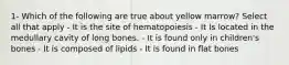 1- Which of the following are true about yellow marrow? Select all that apply - It is the site of hematopoiesis - It Is located in the medullary cavity of long bones. - It is found only in children's bones - It is composed of lipids - It is found in flat bones