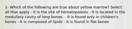 1- Which of the following are true about yellow marrow? Select all that apply - It is the site of hematopoiesis - It Is located in the medullary cavity of long bones. - It is found only in children's bones - It is composed of lipids - It is found in flat bones