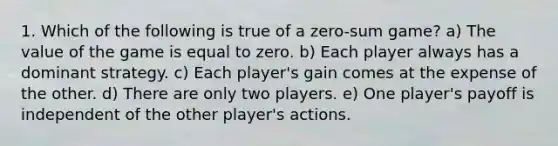 1. Which of the following is true of a zero-sum game? a) The value of the game is equal to zero. b) Each player always has a dominant strategy. c) Each player's gain comes at the expense of the other. d) There are only two players. e) One player's payoff is independent of the other player's actions.