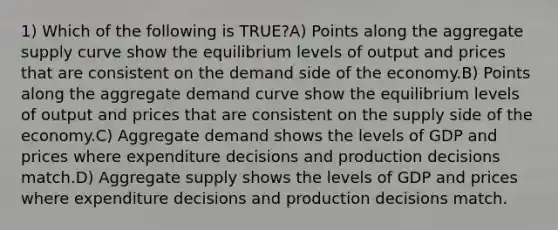 1) Which of the following is TRUE?A) Points along the aggregate supply curve show the equilibrium levels of output and prices that are consistent on the demand side of the economy.B) Points along the aggregate demand curve show the equilibrium levels of output and prices that are consistent on the supply side of the economy.C) Aggregate demand shows the levels of GDP and prices where expenditure decisions and production decisions match.D) Aggregate supply shows the levels of GDP and prices where expenditure decisions and production decisions match.