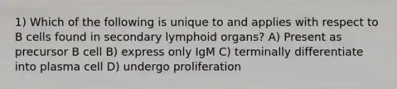 1) Which of the following is unique to and applies with respect to B cells found in secondary lymphoid organs? A) Present as precursor B cell B) express only IgM C) terminally differentiate into plasma cell D) undergo proliferation