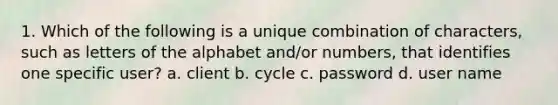 1. Which of the following is a unique combination of characters, such as letters of the alphabet and/or numbers, that identifies one specific user? a. client b. cycle c. password d. user name