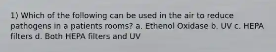 1) Which of the following can be used in the air to reduce pathogens in a patients rooms? a. Ethenol Oxidase b. UV c. HEPA filters d. Both HEPA filters and UV