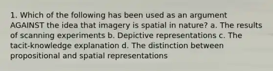 1. Which of the following has been used as an argument AGAINST the idea that imagery is spatial in nature? a. The results of scanning experiments b. Depictive representations c. The tacit-knowledge explanation d. The distinction between propositional and spatial representations