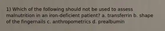 1) Which of the following should not be used to assess malnutrition in an iron-deficient patient? a. transferrin b. shape of the fingernails c. anthropometrics d. prealbumin